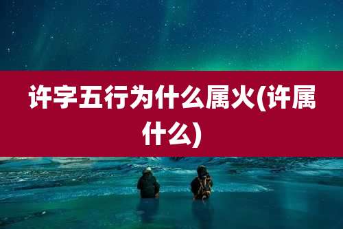 许字五行为什么属火(许属什么)