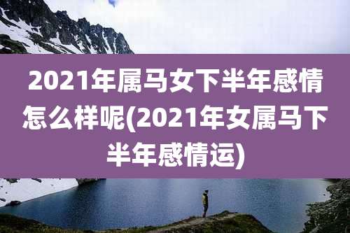 2021年属马女下半年感情怎么样呢(2021年女属马下半年感情运)