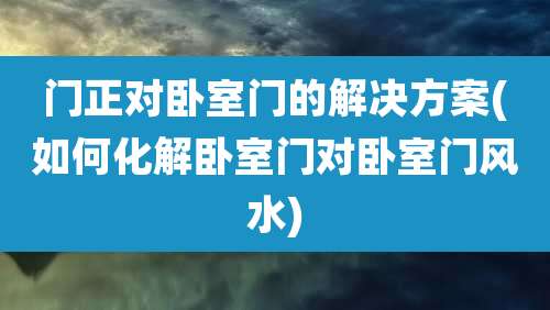 门正对卧室门的解决方案(如何化解卧室门对卧室门风水)