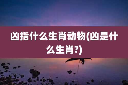 凶指什么生肖动物(凶是什么生肖?)