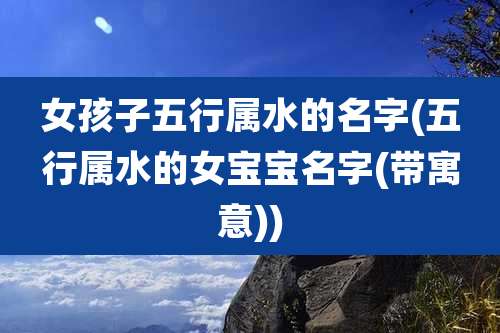女孩子五行属水的名字(五行属水的女宝宝名字(带寓意))
