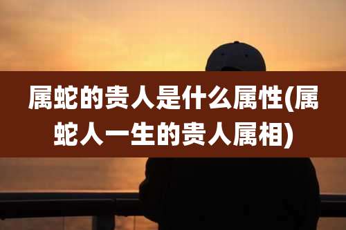 属蛇的贵人是什么属性(属蛇人一生的贵人属相)