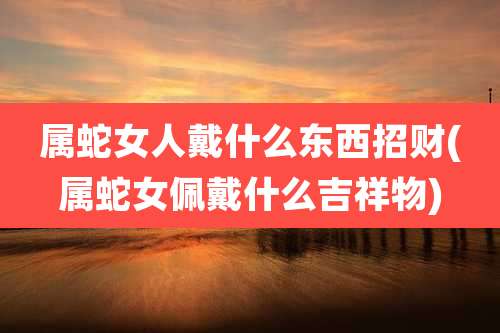 属蛇女人戴什么东西招财(属蛇女佩戴什么吉祥物)