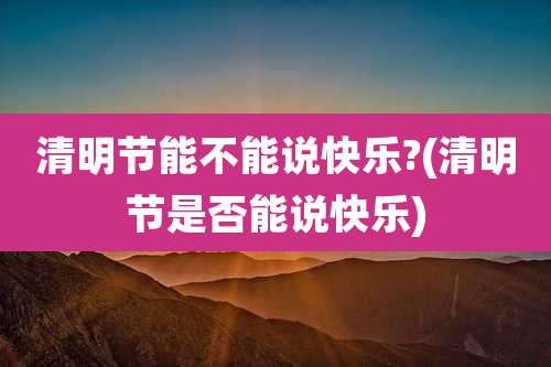 清明节能不能说快乐?(清明节是否能说快乐)