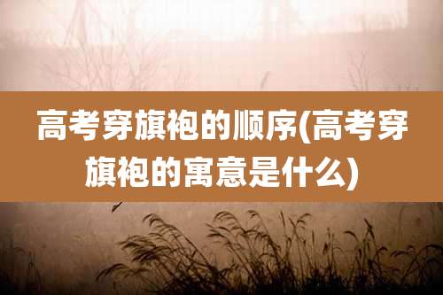 高考穿旗袍的顺序(高考穿旗袍的寓意是什么)