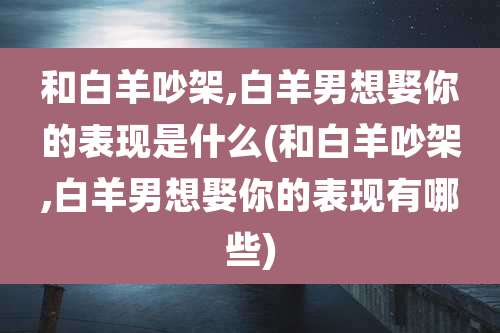 和白羊吵架,白羊男想娶你的表现是什么(和白羊吵架,白羊男想娶你的表现有哪些)