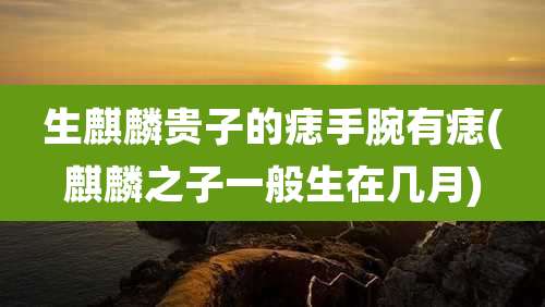 生麒麟贵子的痣手腕有痣(麒麟之子一般生在几月)