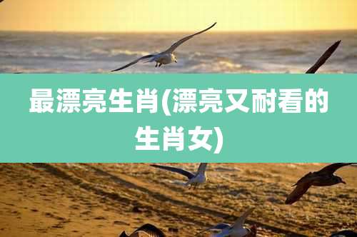 最漂亮生肖(漂亮又耐看的生肖女)