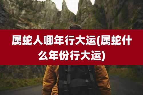 属蛇人哪年行大运(属蛇什么年份行大运)