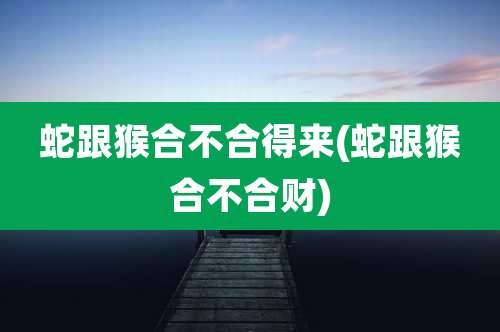 蛇跟猴合不合得来(蛇跟猴合不合财)