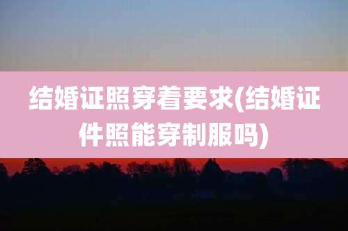 结婚证照穿着要求(结婚证件照能穿制服吗)