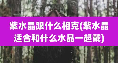 紫水晶跟什么相克(紫水晶适合和什么水晶一起戴)