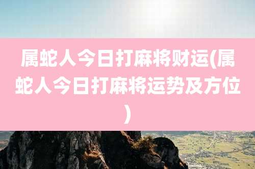 属蛇人今日打麻将财运(属蛇人今日打麻将运势及方位)