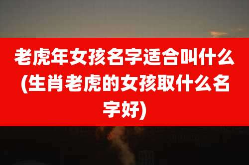 老虎年女孩名字适合叫什么(生肖老虎的女孩取什么名字好)