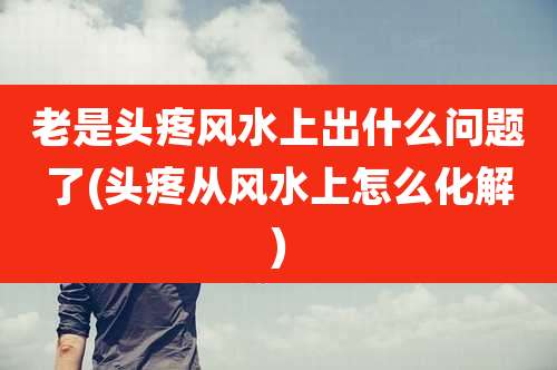 老是头疼风水上出什么问题了(头疼从风水上怎么化解)