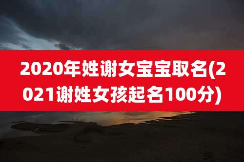 2020年姓谢女宝宝取名(2021谢姓女孩起名100分)