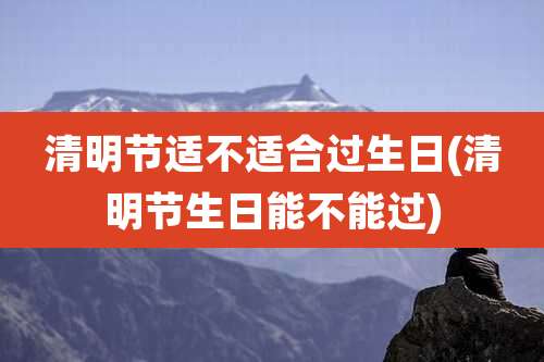清明节适不适合过生日(清明节生日能不能过)