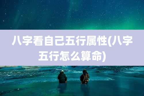 八字看自己五行属性(八字五行怎么算命)