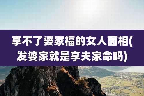 享不了婆家福的女人面相(发婆家就是享夫家命吗)