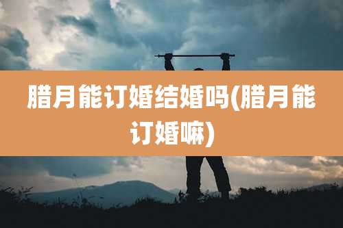 腊月能订婚结婚吗(腊月能订婚嘛)