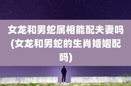 女龙和男蛇属相能配夫妻吗(女龙和男蛇的生肖婚姻配吗)