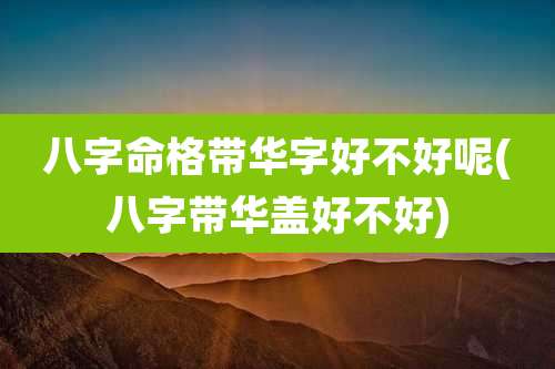 八字命格带华字好不好呢(八字带华盖好不好)
