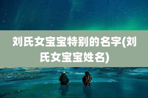 刘氏女宝宝特别的名字(刘氏女宝宝姓名)