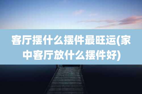 客厅摆什么摆件最旺运(家中客厅放什么摆件好)