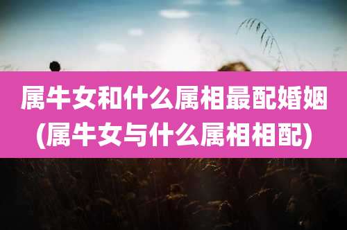 属牛女和什么属相最配婚姻(属牛女与什么属相相配)