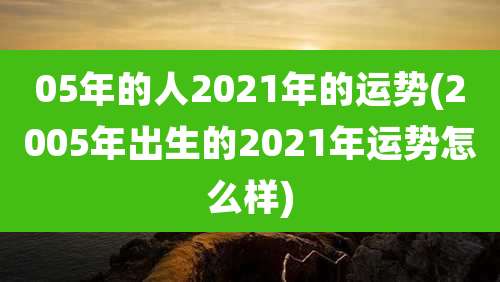 05年的人2021年的运势(2005年出生的2021年运势怎么样)