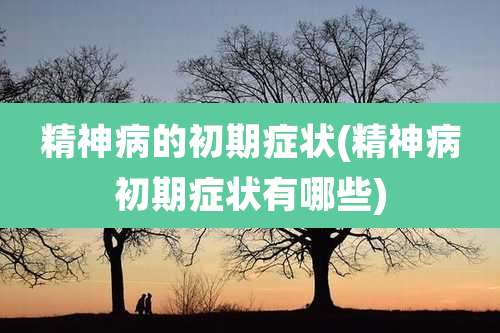 精神病的初期症状(精神病初期症状有哪些)