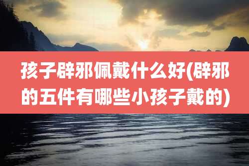 孩子辟邪佩戴什么好(辟邪的五件有哪些小孩子戴的)