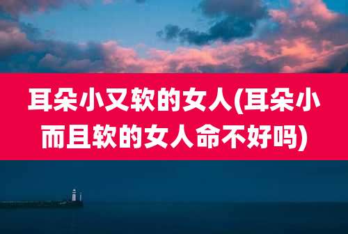 耳朵小又软的女人(耳朵小而且软的女人命不好吗)