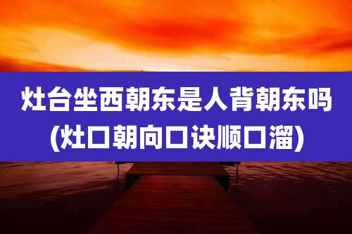 灶台坐西朝东是人背朝东吗(灶口朝向口诀顺口溜)