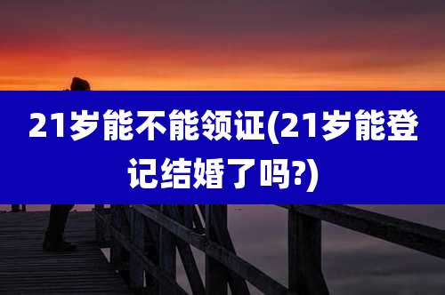 21岁能不能领证(21岁能登记结婚了吗?)