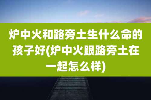 炉中火和路旁土生什么命的孩子好(炉中火跟路旁土在一起怎么样)