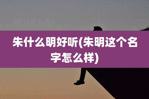 朱什么明好听(朱明这个名字怎么样)