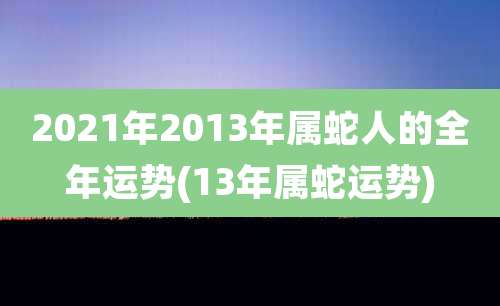 2021年2013年属蛇人的全年运势(13年属蛇运势)