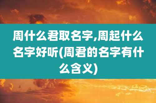 周什么君取名字,周起什么名字好听(周君的名字有什么含义)
