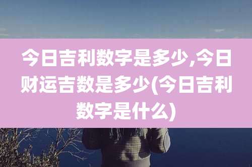 今日吉利数字是多少,今日财运吉数是多少(今日吉利数字是什么)