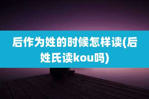 后作为姓的时候怎样读(后姓氏读kou吗)