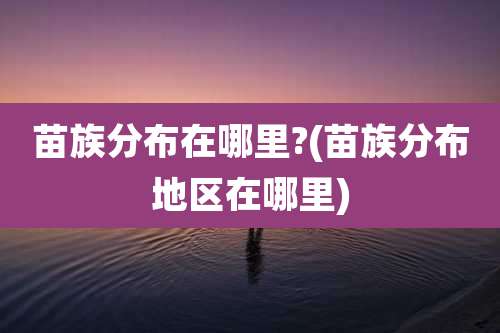 苗族分布在哪里?(苗族分布地区在哪里)