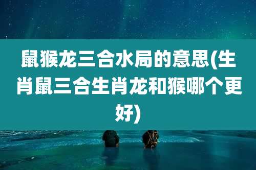 鼠猴龙三合水局的意思(生肖鼠三合生肖龙和猴哪个更好)