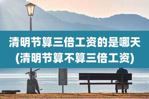 清明节算三倍工资的是哪天(清明节算不算三倍工资)