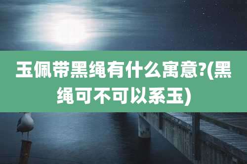 玉佩带黑绳有什么寓意?(黑绳可不可以系玉)