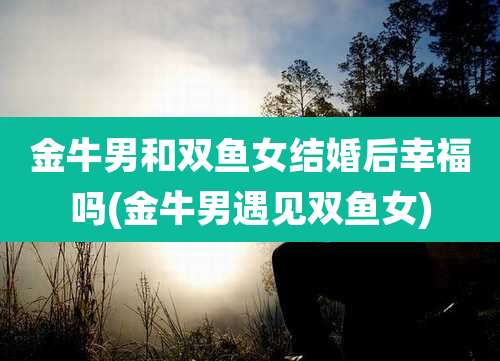 金牛男和双鱼女结婚后幸福吗(金牛男遇见双鱼女)