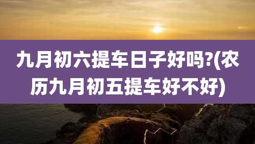 九月初六提车日子好吗?(农历九月初五提车好不好)