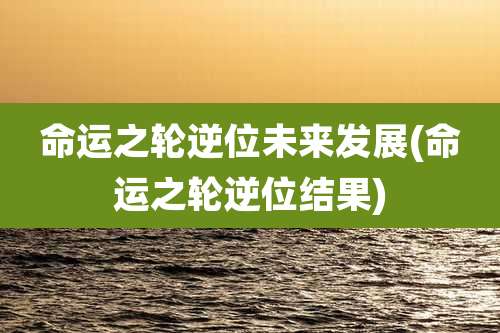 命运之轮逆位未来发展(命运之轮逆位结果)