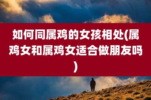如何同属鸡的女孩相处(属鸡女和属鸡女适合做朋友吗)