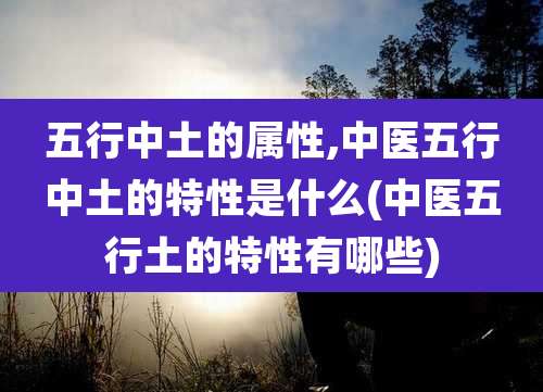 五行中土的属性,中医五行中土的特性是什么(中医五行土的特性有哪些)